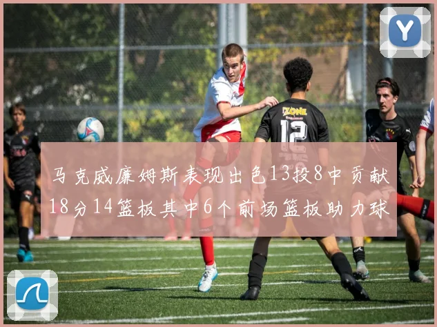 马克威廉姆斯表现出色13投8中贡献18分14篮板其中6个前场篮板助力球队