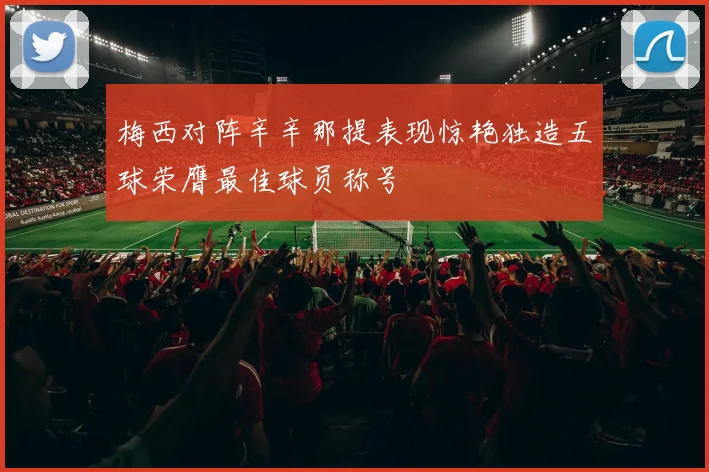 梅西对阵辛辛那提表现惊艳独造五球荣膺最佳球员称号
