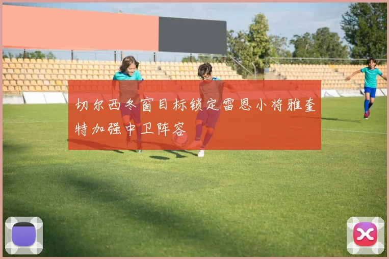 切尔西冬窗目标锁定雷恩小将雅奎特加强中卫阵容