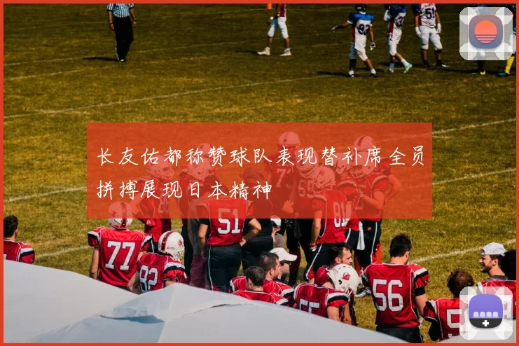 长友佑都称赞球队表现替补席全员拼搏展现日本精神