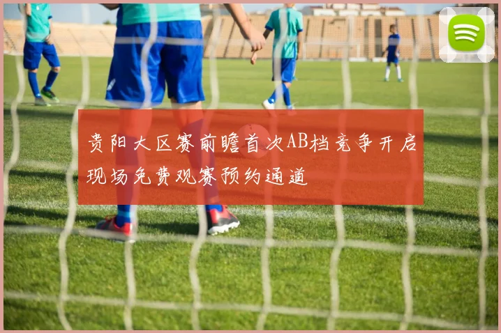 贵阳大区赛前瞻首次AB档竞争开启现场免费观赛预约通道