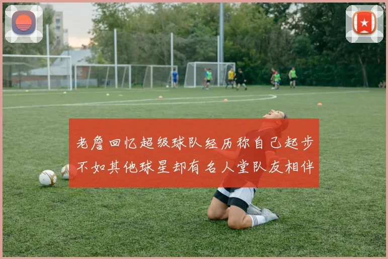 老詹回忆超级球队经历称自己起步不如其他球星却有名人堂队友相伴