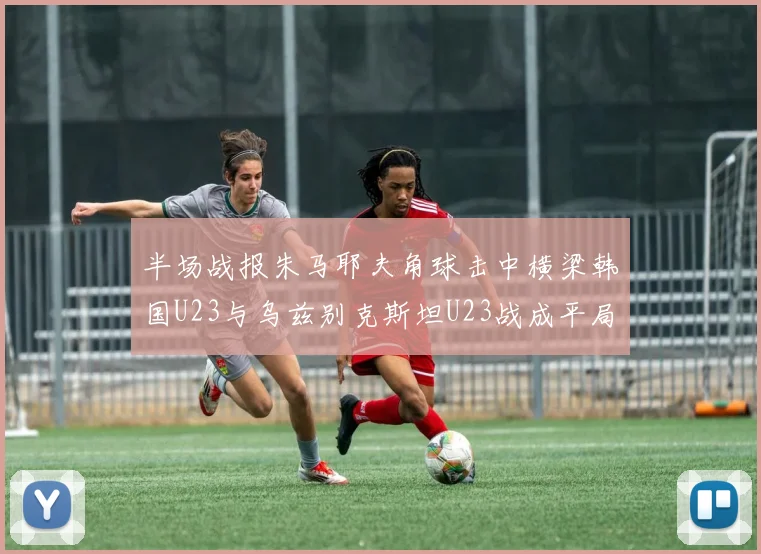 半场战报朱马耶夫角球击中横梁韩国U23与乌兹别克斯坦U23战成平局