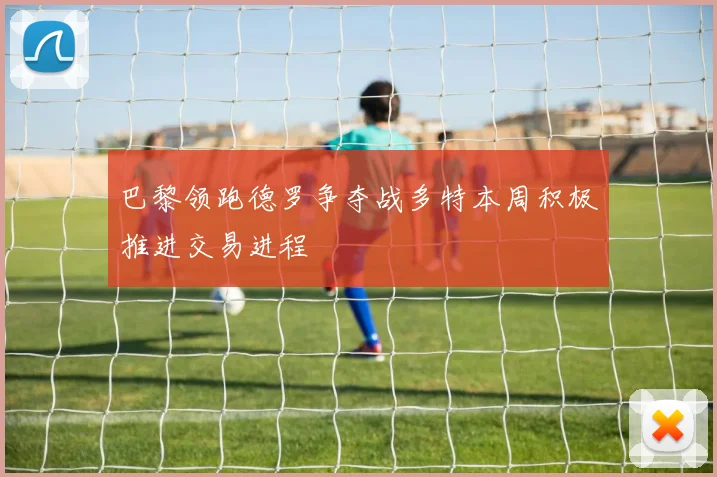 巴黎领跑德罗争夺战多特本周积极推进交易进程