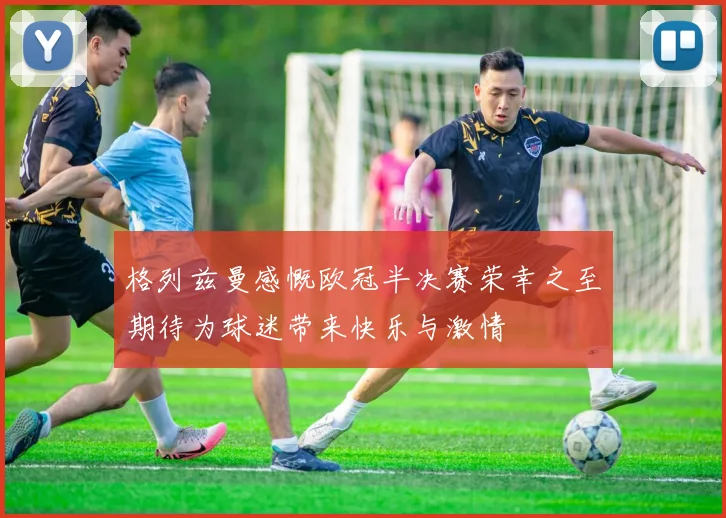 格列兹曼感慨欧冠半决赛荣幸之至期待为球迷带来快乐与激情