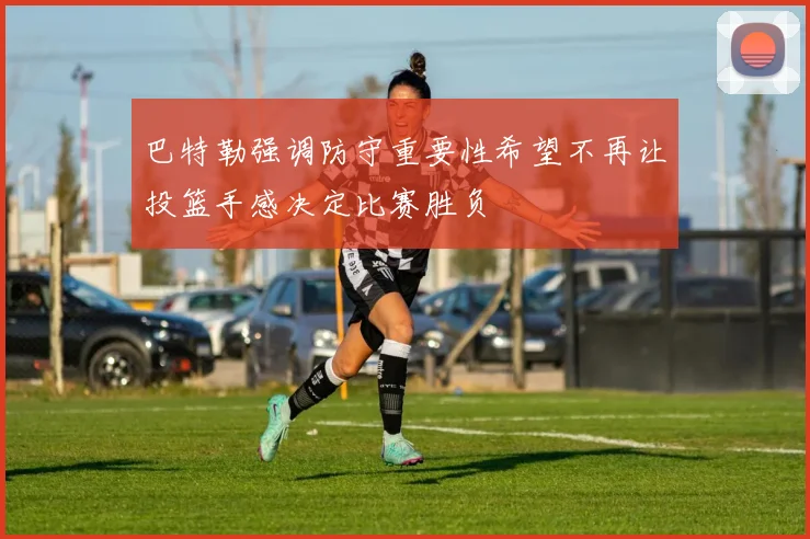巴特勒强调防守重要性希望不再让投篮手感决定比赛胜负