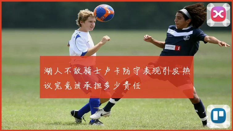 湖人不敌骑士卢卡防守表现引发热议究竟该承担多少责任
