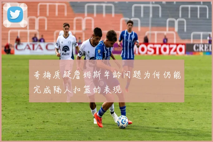 夸梅质疑詹姆斯年龄问题为何仍能完成隔人扣篮的表现