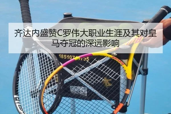 齐达内盛赞C罗伟大职业生涯及其对皇马夺冠的深远影响